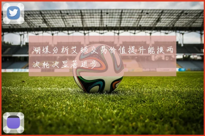 湖媒分析艾顿交易价值提升能换两次轮次显著进步
