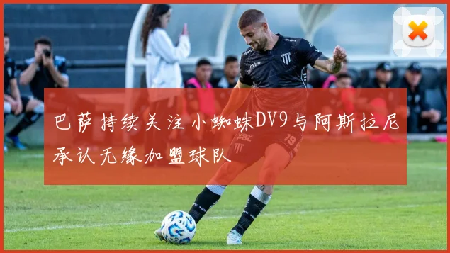 巴萨持续关注小蜘蛛DV9与阿斯拉尼承认无缘加盟球队