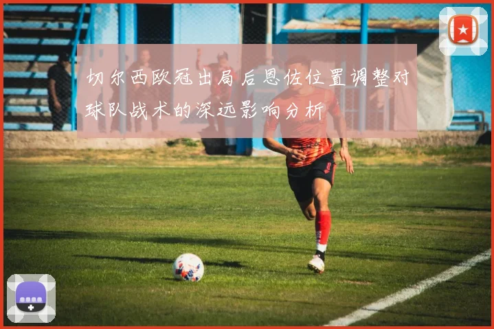 切尔西欧冠出局后恩佐位置调整对球队战术的深远影响分析