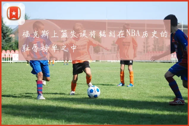 福克斯上篮失误将铭刻在NBA历史的耻辱榜单之中