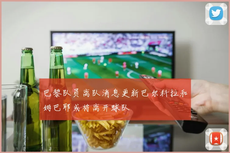 巴黎队员离队消息更新巴尔科拉和姆巴耶或将离开球队