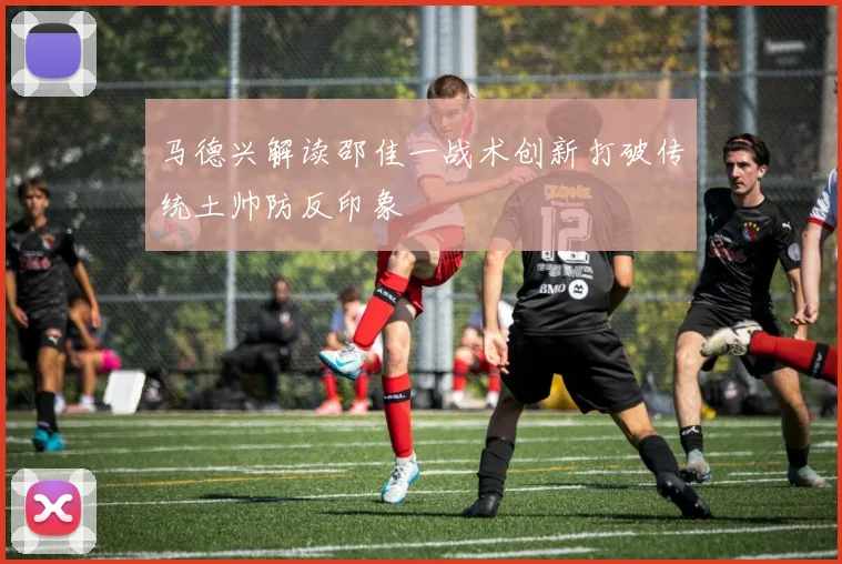 马德兴解读邵佳一战术创新打破传统土帅防反印象