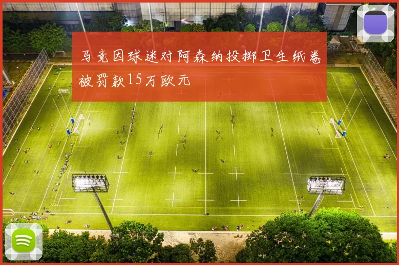 马竞因球迷对阿森纳投掷卫生纸卷被罚款15万欧元
