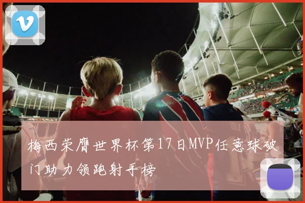 梅西荣膺世界杯第17日MVP任意球破门助力领跑射手榜
