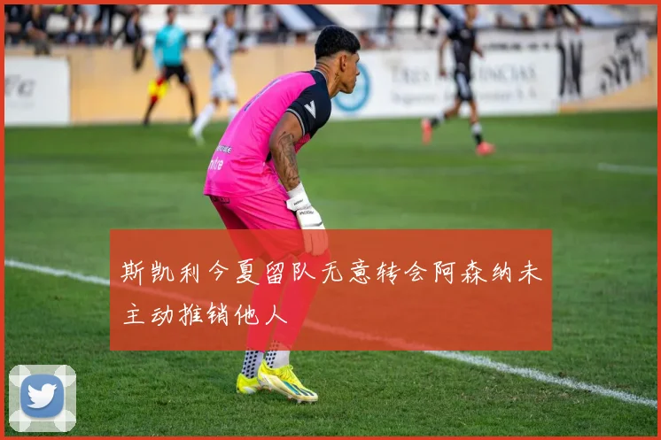 斯凯利今夏留队无意转会阿森纳未主动推销他人