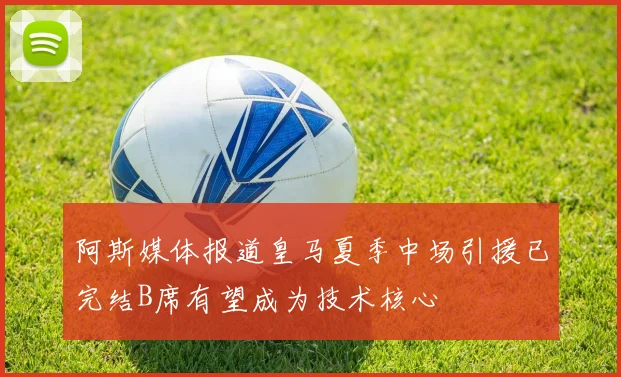 阿斯媒体报道皇马夏季中场引援已完结B席有望成为技术核心