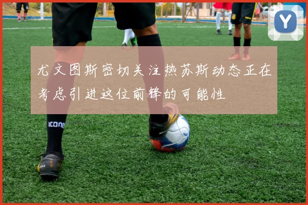尤文图斯密切关注热苏斯动态正在考虑引进这位前锋的可能性
