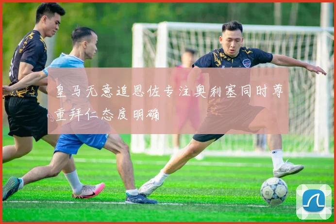 皇马无意追恩佐专注奥利塞同时尊重拜仁态度明确