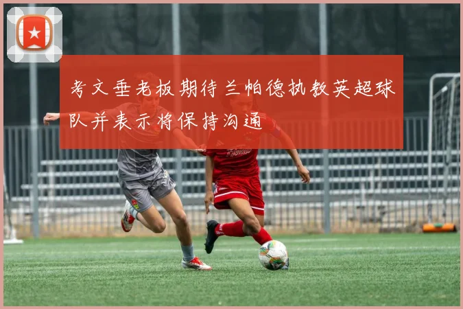 考文垂老板期待兰帕德执教英超球队并表示将保持沟通