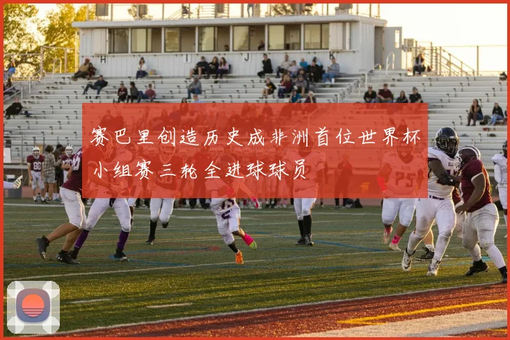 赛巴里创造历史成非洲首位世界杯小组赛三轮全进球球员