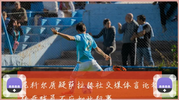尼科尔质疑萨拉赫社交媒体言论称传奇球员不应如此行事