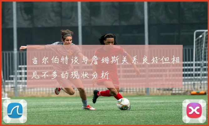 吉尔伯特谈与詹姆斯关系良好但相见不多的现状分析