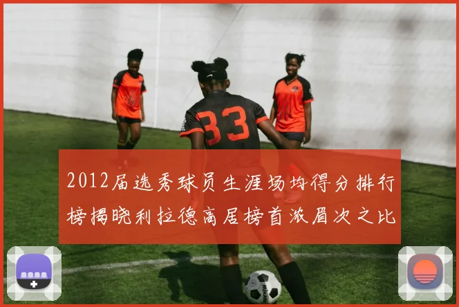 2012届选秀球员生涯场均得分排行榜揭晓利拉德高居榜首浓眉次之比尔紧随其后