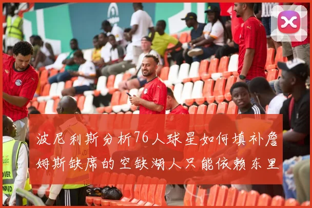 波尼利斯分析76人球星如何填补詹姆斯缺席的空缺湖人只能依赖东里表现