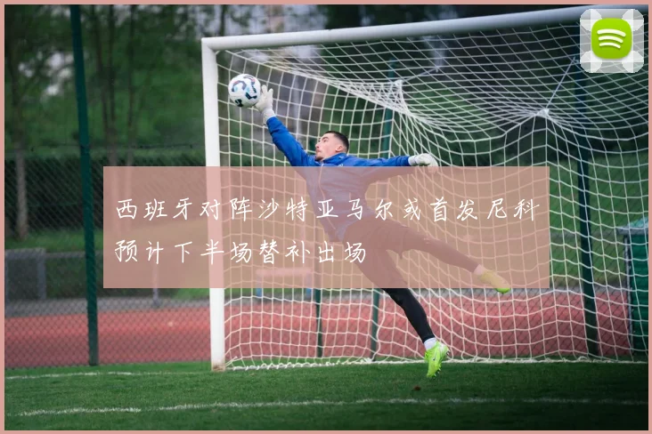 西班牙对阵沙特亚马尔或首发尼科预计下半场替补出场