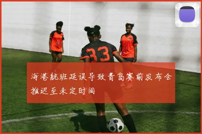 海港航班延误导致青岛赛前发布会推迟至未定时间
