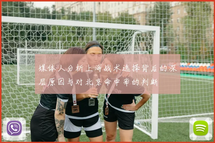 媒体人分析上海战术选择背后的深层原因与对北京命中率的判断