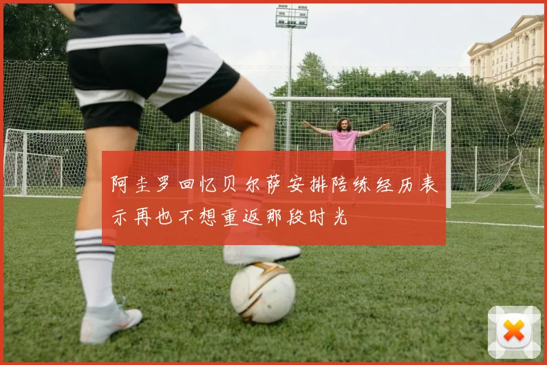 阿圭罗回忆贝尔萨安排陪练经历表示再也不想重返那段时光