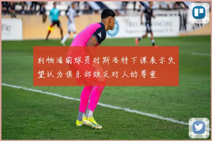 利物浦前球员对斯洛特下课表示失望认为俱乐部缺乏对人的尊重