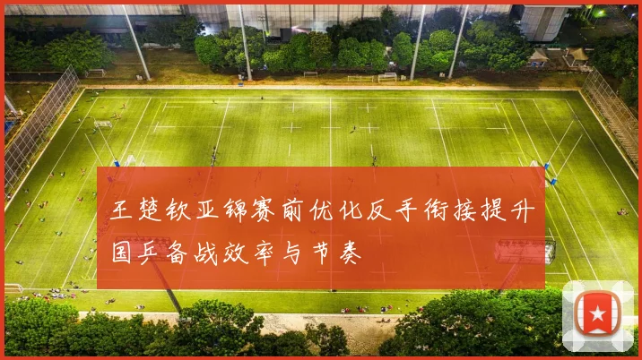 王楚钦亚锦赛前优化反手衔接提升国乒备战效率与节奏