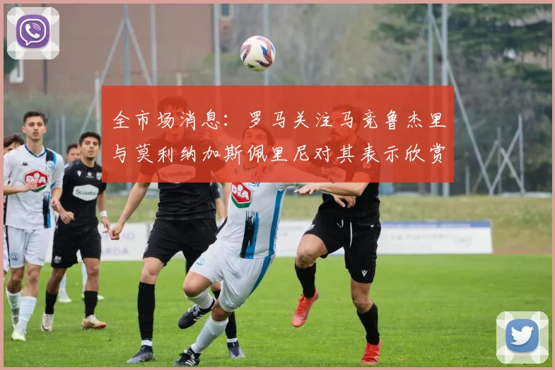 全市场消息：罗马关注马竞鲁杰里与莫利纳加斯佩里尼对其表示欣赏