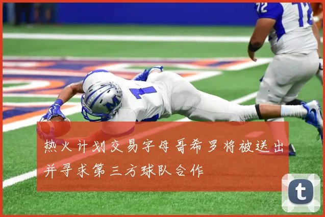 热火计划交易字母哥希罗将被送出并寻求第三方球队合作
