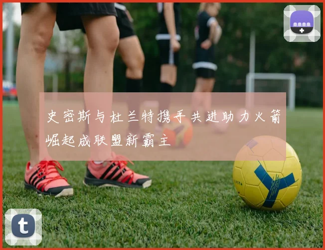 史密斯与杜兰特携手共进助力火箭崛起成联盟新霸主